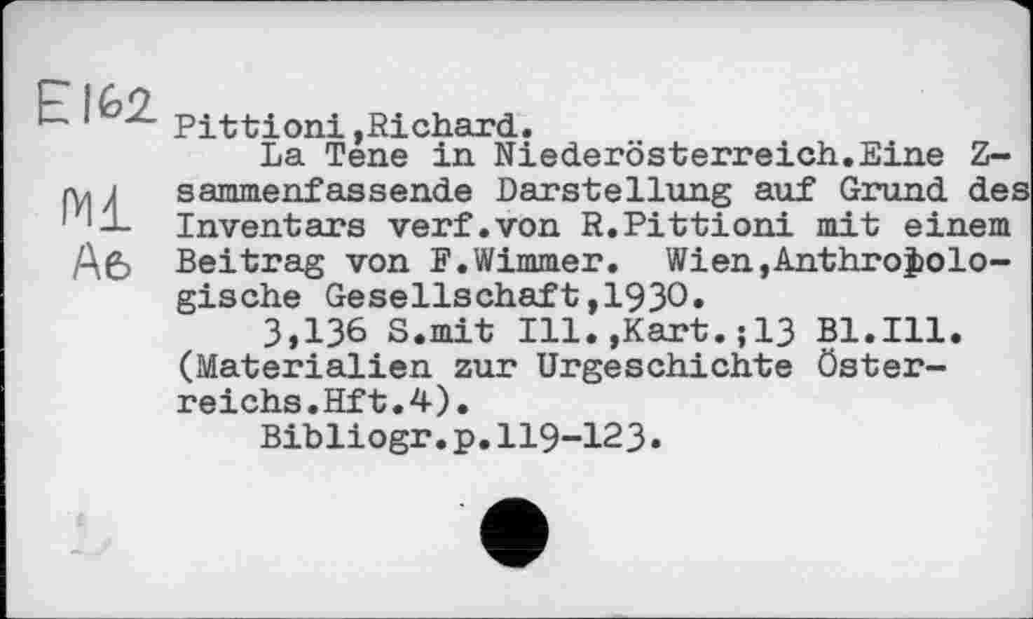 ﻿EI62.
Ml
Afe
Pittioni »Richard.
La Tene in Niederösterreich.Eine Z-sammenfassende Darstellung auf Grund des Inventars verf.von R.Pittioni mit einem Beitrag von F.Wimmer. Wien,Anthropologische Gesellschaft,1930»
3,136 S.mit Ill.,Kart.;13 Bl.Ill. (Materialien zur Urgeschichte Österreichs. Hf t. 4).
Bibliogr.p.ІІ9-І23.